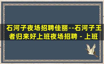 石河子夜场招聘佳丽--石河子王者归来好上班夜场招聘 - 上班